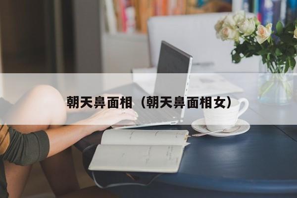朝天鼻面相（朝天鼻面相女）-第1张图片