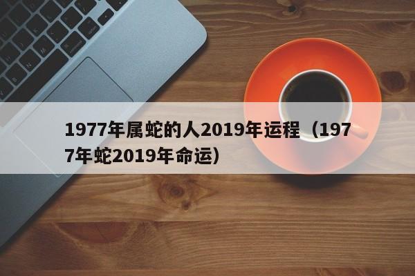 1977年属蛇的人2019年运程（1977年蛇2019年命运）