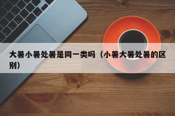 大暑小暑处暑是同一类吗（小暑大暑处暑的区别）-第1张图片
