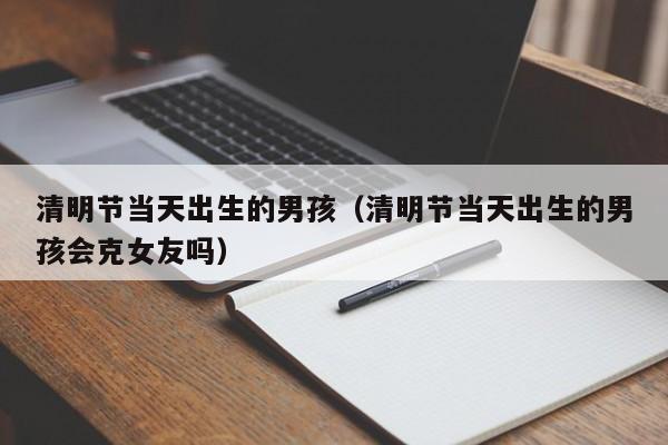 清明节当天出生的男孩（清明节当天出生的男孩会克女友吗）