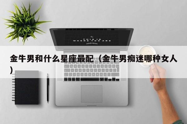 金牛男和什么星座最配（金牛男痴迷哪种女人）