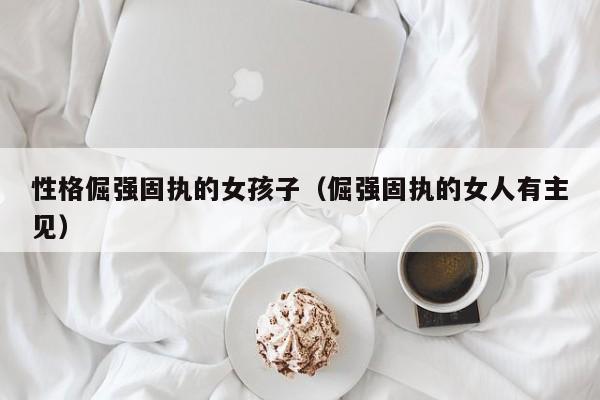 性格倔强固执的女孩子（倔强固执的女人有主见）