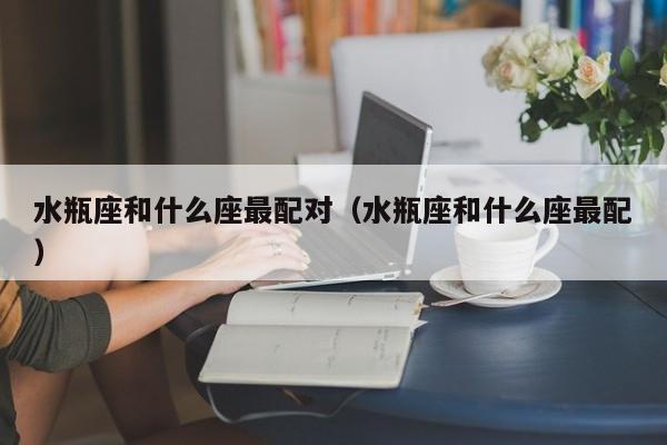 水瓶座和什么座最配对（水瓶座和什么座最配）