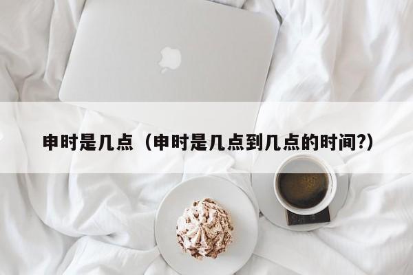 申时是几点（申时是几点到几点的时间?）